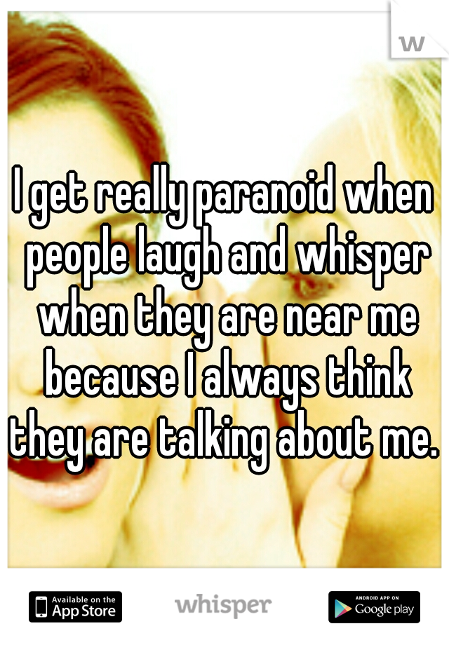 I get really paranoid when people laugh and whisper when they are near me because I always think they are talking about me. 