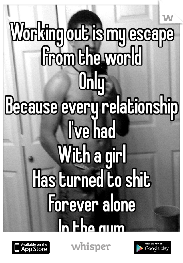 Working out is my escape from the world 
Only 
Because every relationship I've had 
With a girl 
Has turned to shit
Forever alone 
In the gym