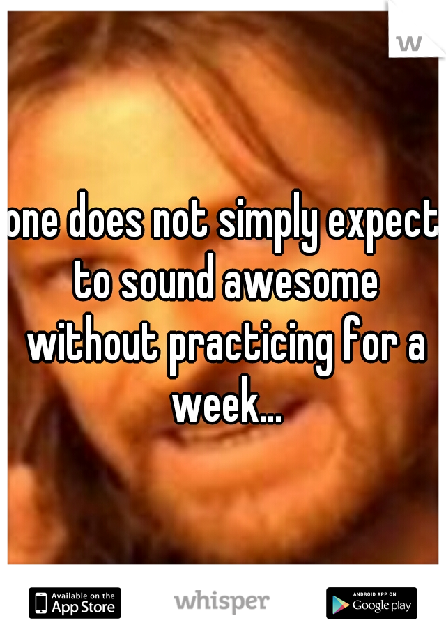 one does not simply expect to sound awesome without practicing for a week...