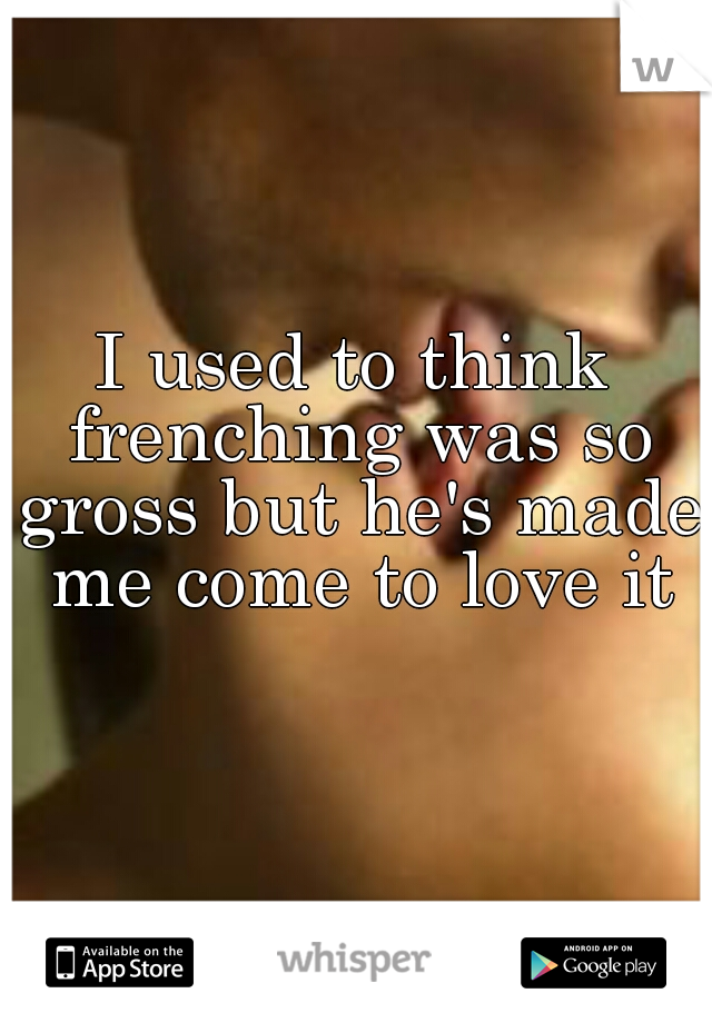 I used to think frenching was so gross but he's made me come to love it