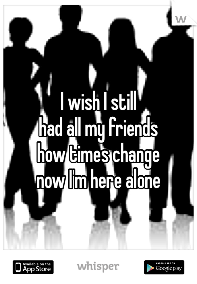 I wish I still
had all my friends
how times change
now I'm here alone 
