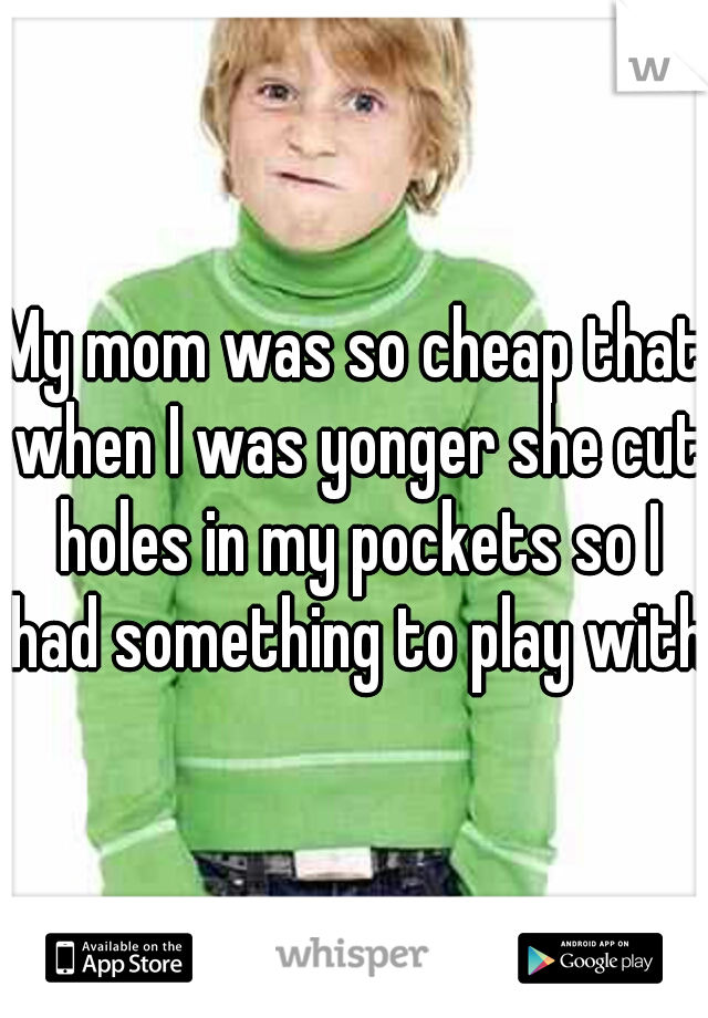 My mom was so cheap that when I was yonger she cut holes in my pockets so I had something to play with.