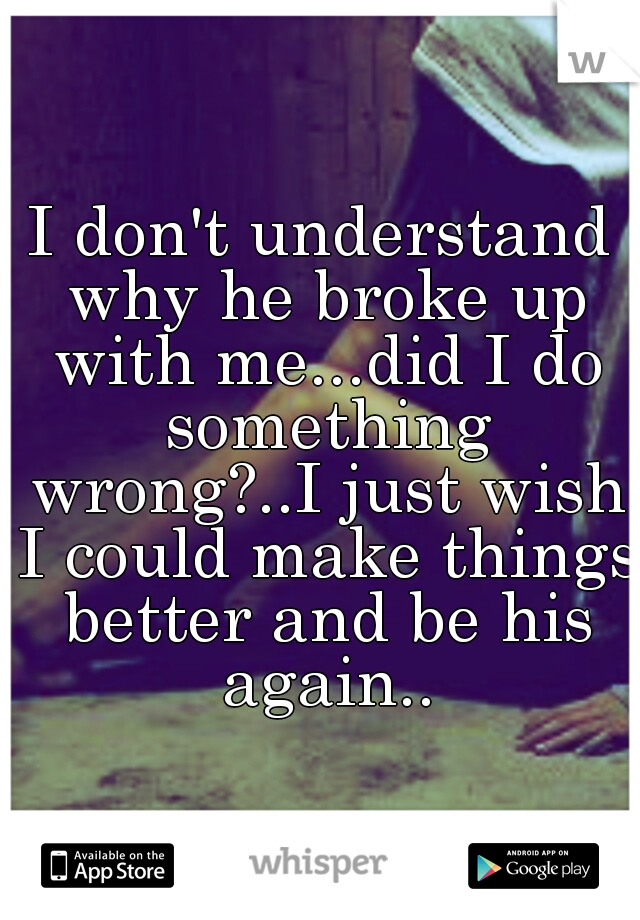I don't understand why he broke up with me...did I do something wrong?..I just wish I could make things better and be his again..