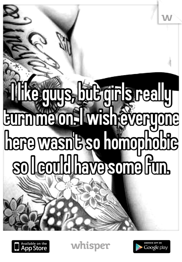 I like guys, but girls really turn me on. I wish everyone here wasn't so homophobic so I could have some fun.