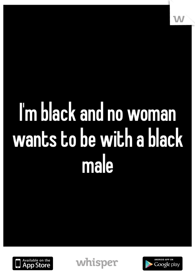 I'm black and no woman wants to be with a black male 