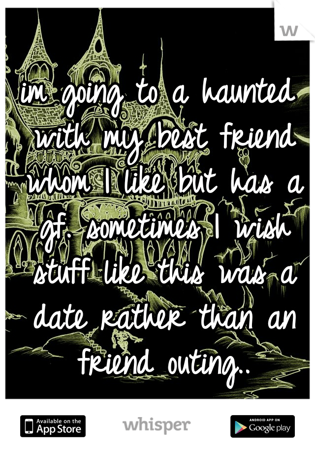im going to a haunted with my best friend whom I like but has a gf. sometimes I wish stuff like this was a date rather than an friend outing..