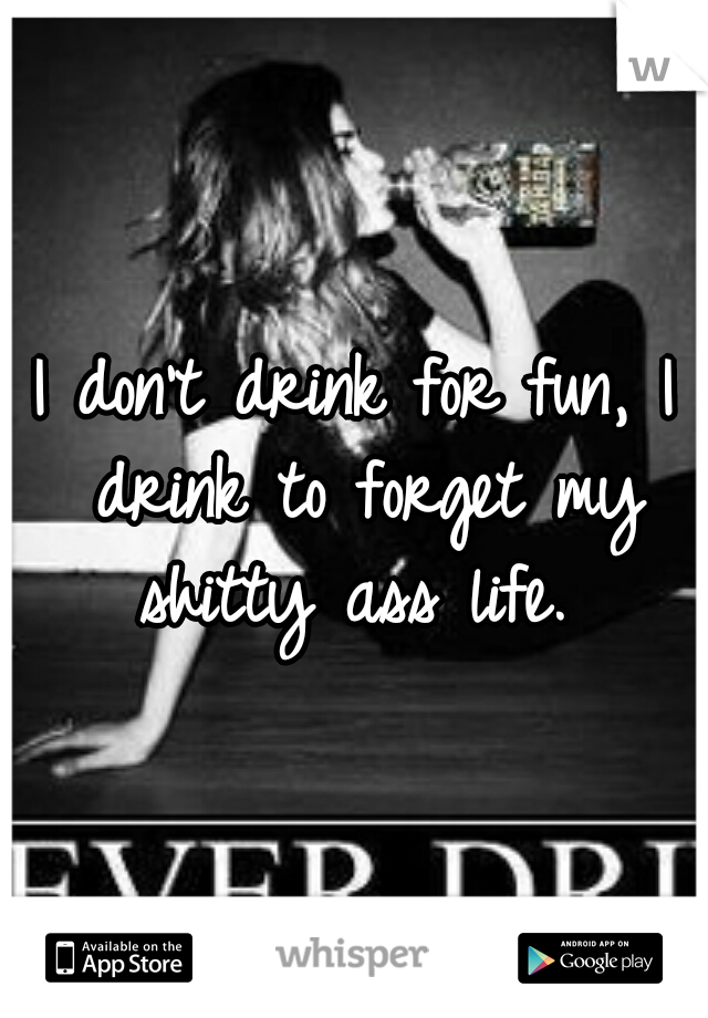 I don't drink for fun, I drink to forget my shitty ass life. 