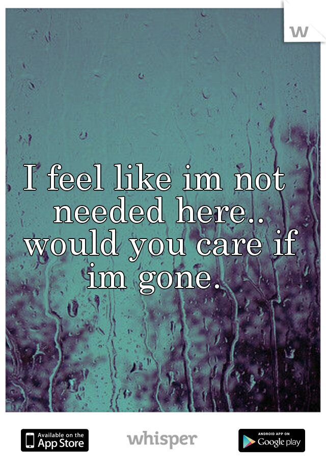 I feel like im not needed here.. would you care if im gone. 