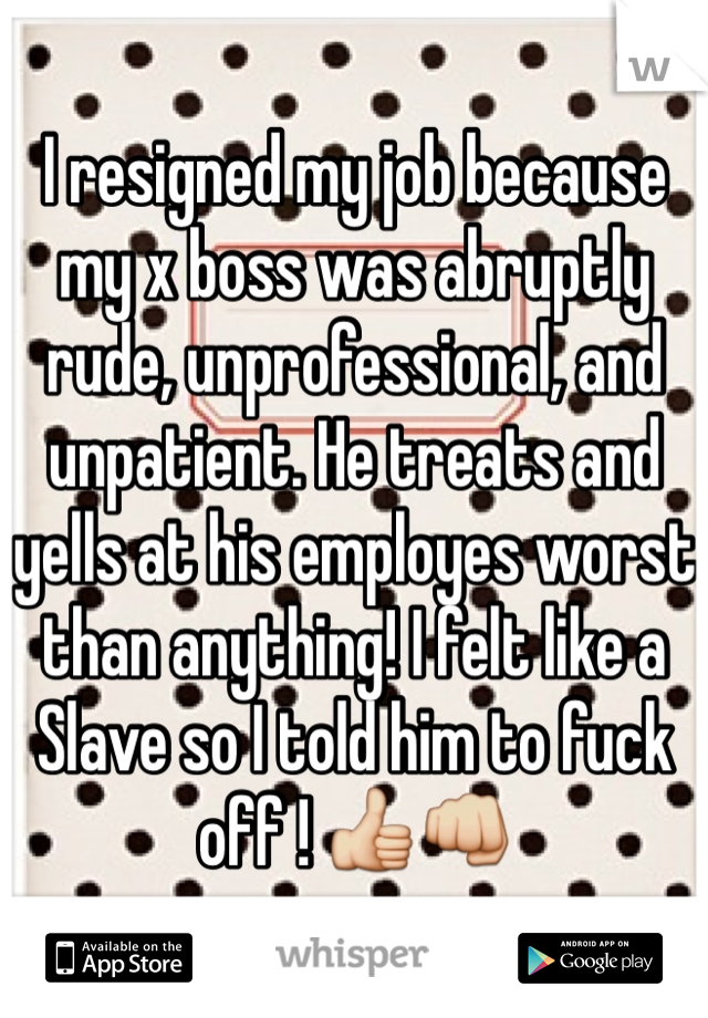 I resigned my job because my x boss was abruptly rude, unprofessional, and unpatient. He treats and yells at his employes worst than anything! I felt like a Slave so I told him to fuck off ! 👍👊