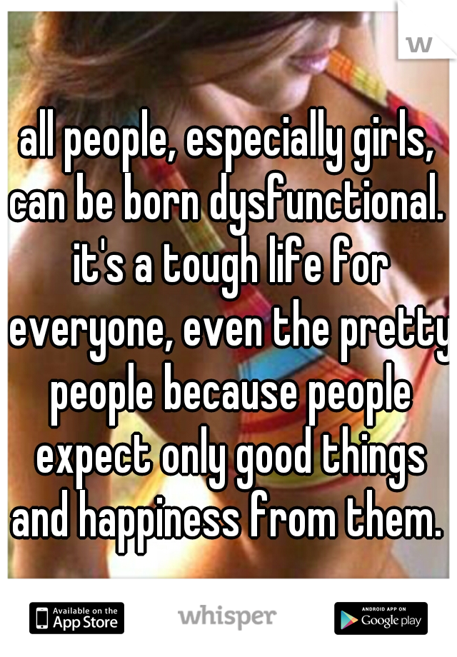 all people, especially girls, can be born dysfunctional.  it's a tough life for everyone, even the pretty people because people expect only good things and happiness from them. 