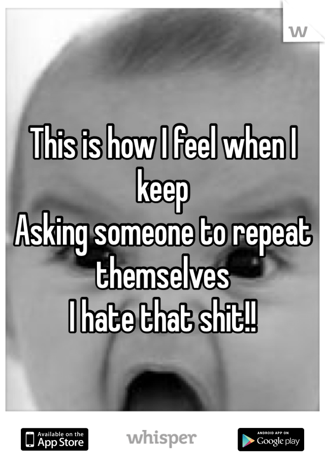 This is how I feel when I keep 
Asking someone to repeat themselves
I hate that shit!!