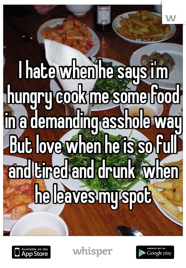 I hate when he says i'm hungry cook me some food in a demanding asshole way But love when he is so full and tired and drunk  when he leaves my spot 
