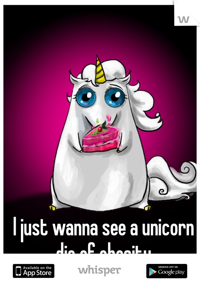 I just wanna see a unicorn die of obesity 
