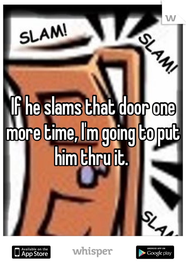 If he slams that door one more time, I'm going to put him thru it. 