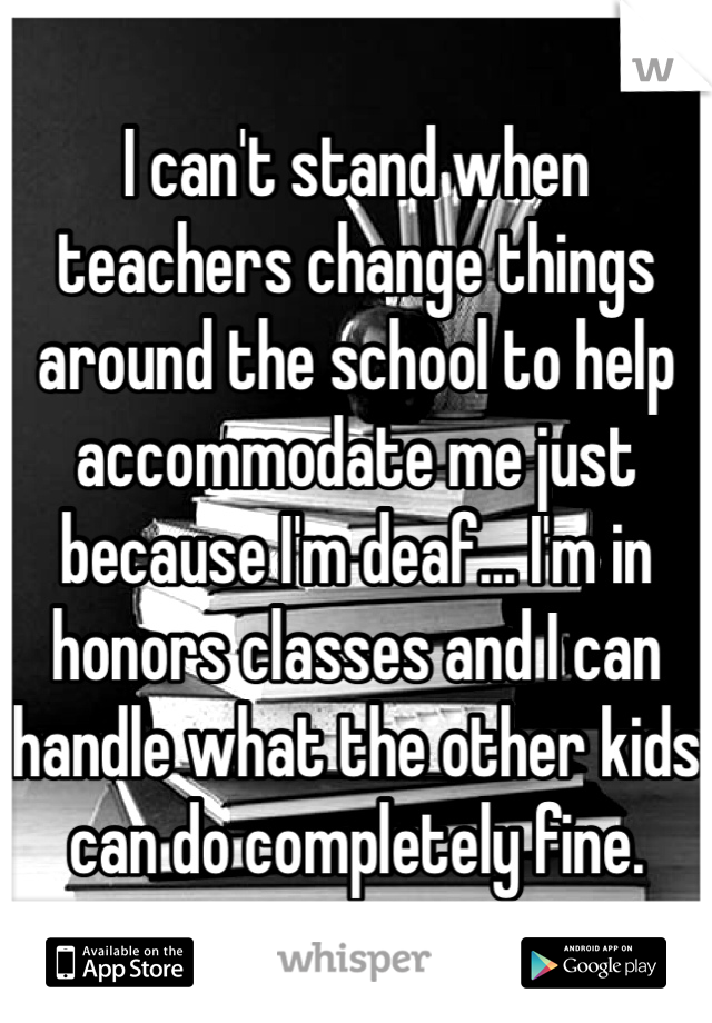 I can't stand when teachers change things around the school to help accommodate me just because I'm deaf... I'm in honors classes and I can handle what the other kids can do completely fine.