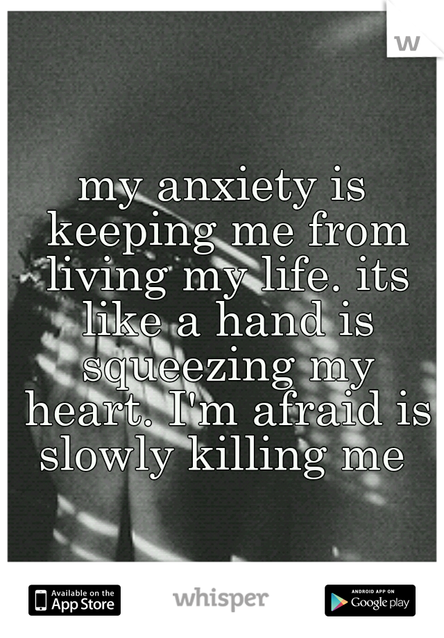 my anxiety is keeping me from living my life. its like a hand is squeezing my heart. I'm afraid is slowly killing me 