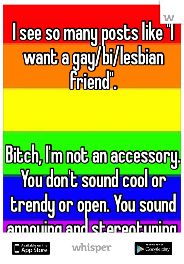 I see so many posts like "I want a gay/bi/lesbian friend". 


Bitch, I'm not an accessory. You don't sound cool or trendy or open. You sound annoying and stereotyping. 