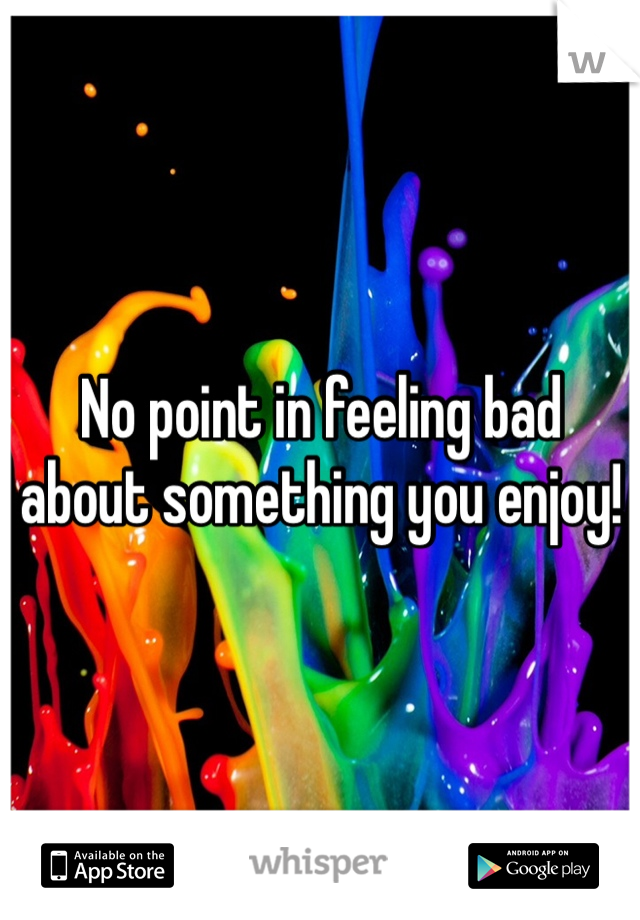No point in feeling bad about something you enjoy!