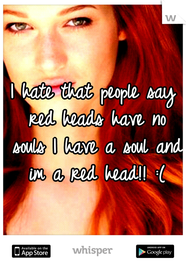 I hate that people say red heads have no souls I have a soul and im a red head!! :(