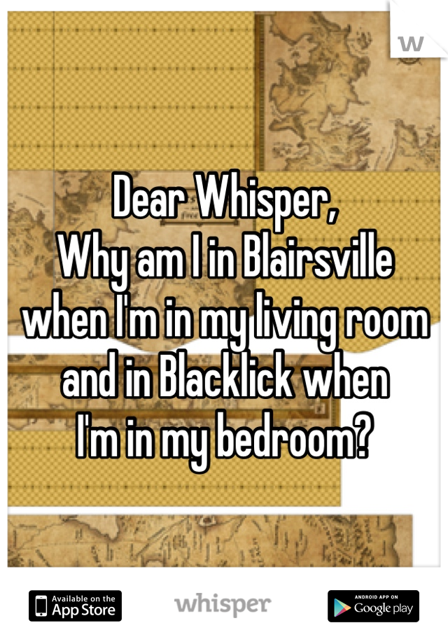 Dear Whisper,
Why am I in Blairsville 
when I'm in my living room 
and in Blacklick when
I'm in my bedroom?