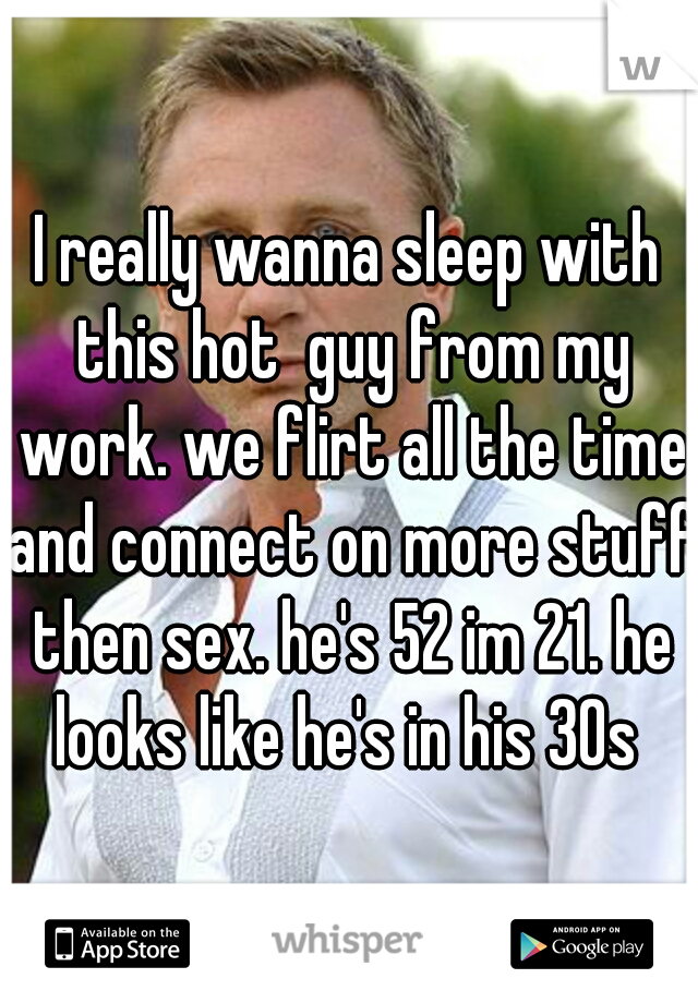 I really wanna sleep with this hot  guy from my work. we flirt all the time and connect on more stuff then sex. he's 52 im 21. he looks like he's in his 30s 