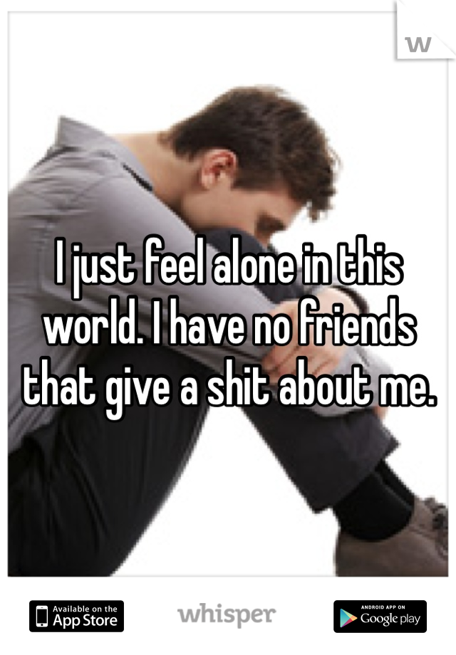 I just feel alone in this world. I have no friends that give a shit about me.