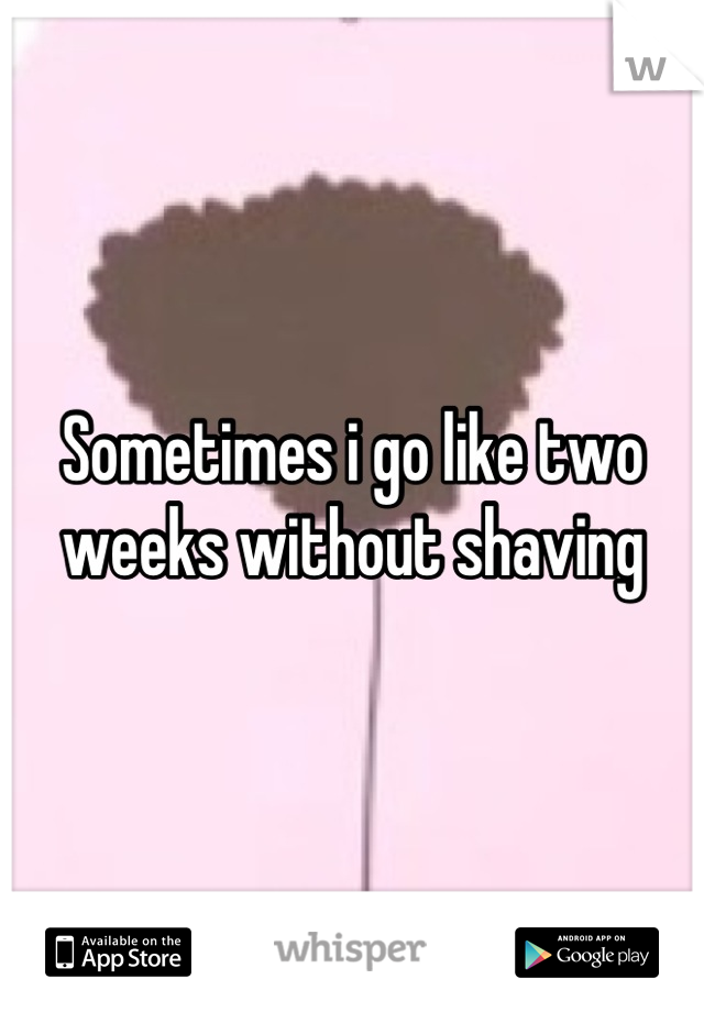 Sometimes i go like two weeks without shaving