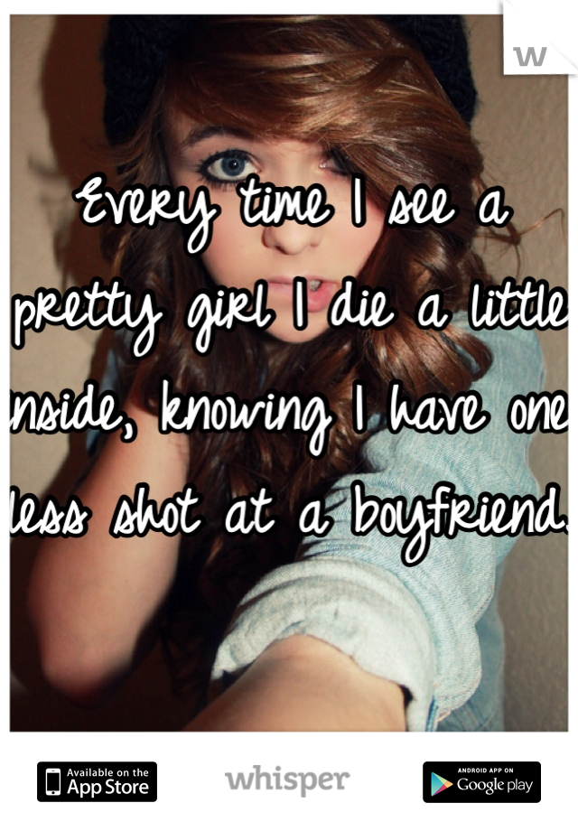 Every time I see a pretty girl I die a little inside, knowing I have one less shot at a boyfriend.