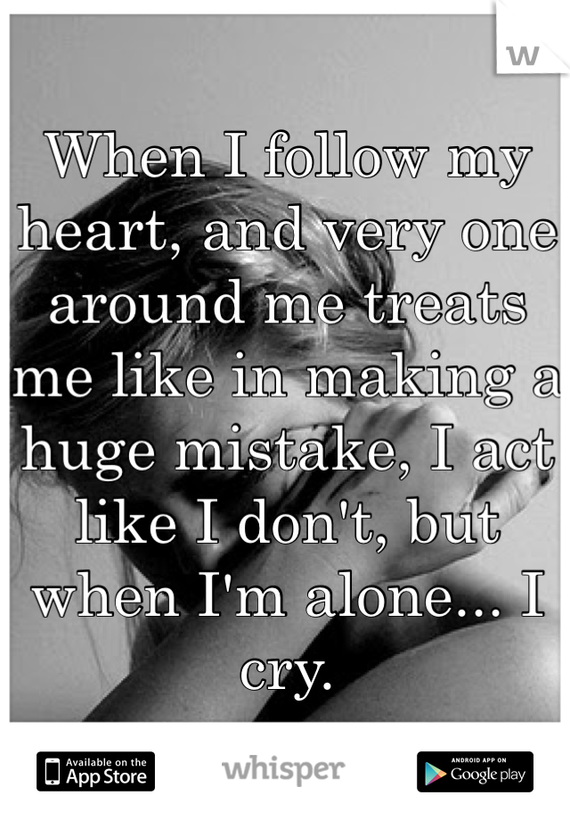 When I follow my heart, and very one around me treats me like in making a huge mistake, I act like I don't, but when I'm alone... I cry.