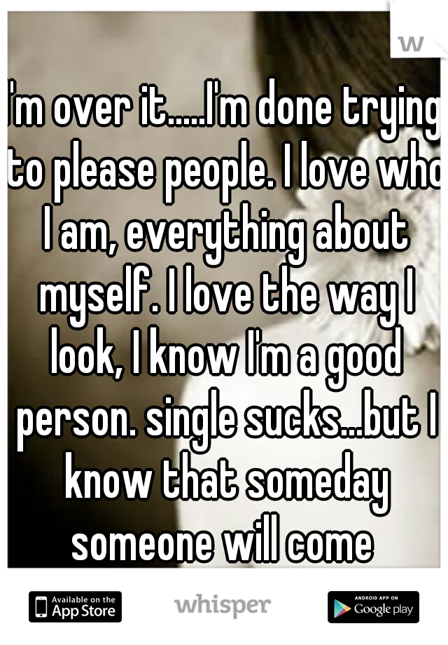 I'm over it.....I'm done trying to please people. I love who I am, everything about myself. I love the way I look, I know I'm a good person. single sucks...but I know that someday someone will come 