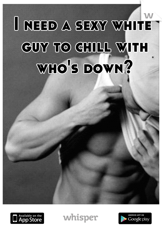 I need a sexy white guy to chill with who's down?