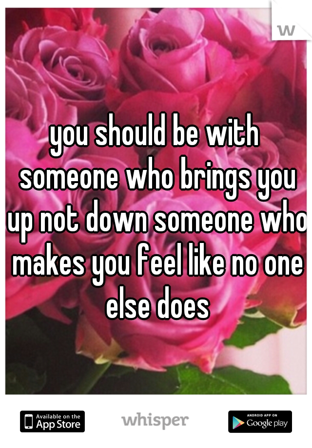 you should be with someone who brings you up not down someone who makes you feel like no one else does