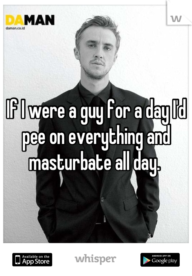 If I were a guy for a day I'd pee on everything and masturbate all day. 