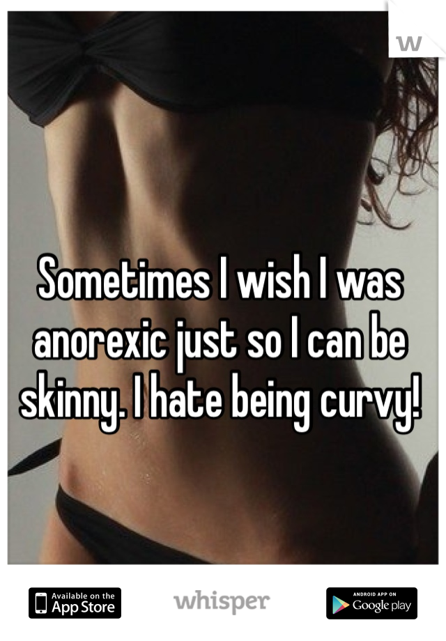 Sometimes I wish I was anorexic just so I can be skinny. I hate being curvy! 