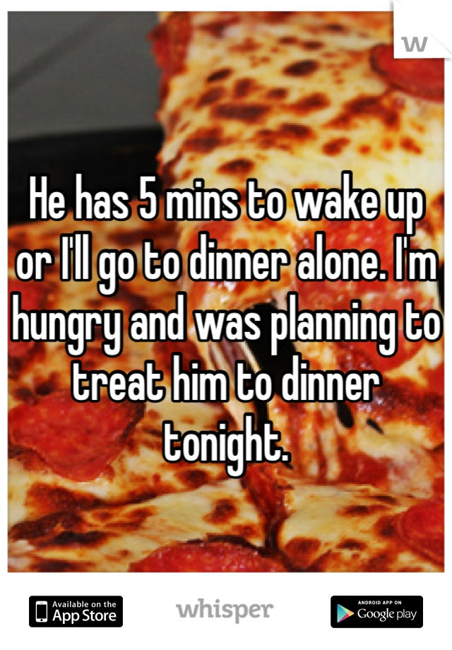 He has 5 mins to wake up or I'll go to dinner alone. I'm hungry and was planning to treat him to dinner tonight. 