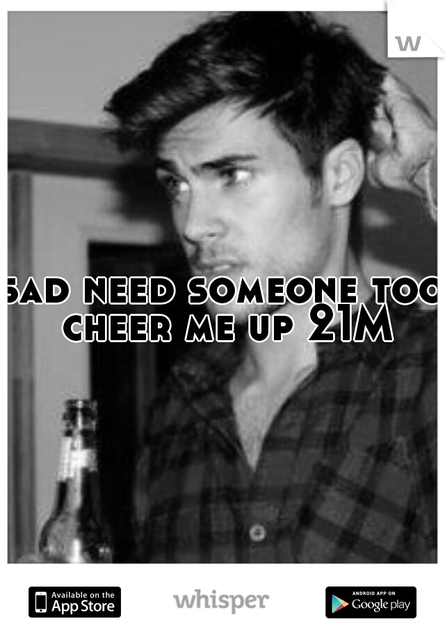 sad need someone too cheer me up 21M
