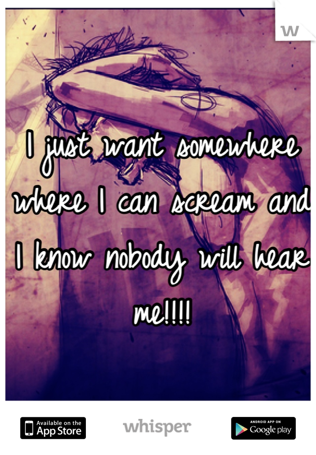 I just want somewhere where I can scream and I know nobody will hear me!!!!