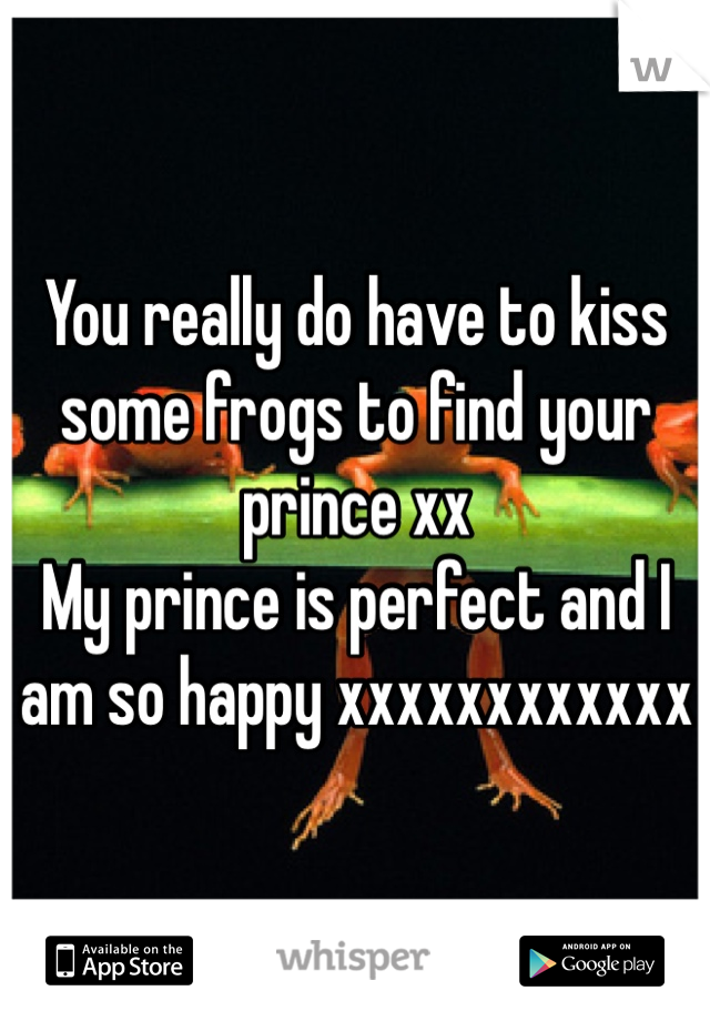You really do have to kiss some frogs to find your prince xx 
My prince is perfect and I am so happy xxxxxxxxxxxx