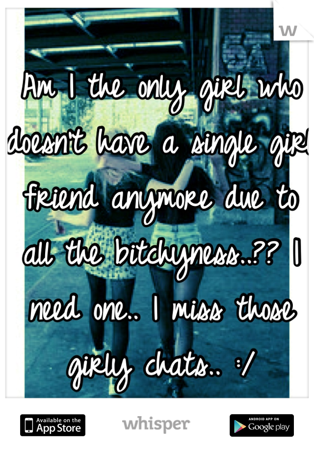 Am I the only girl who doesn't have a single girl friend anymore due to all the bitchyness..?? I need one.. I miss those girly chats.. :/