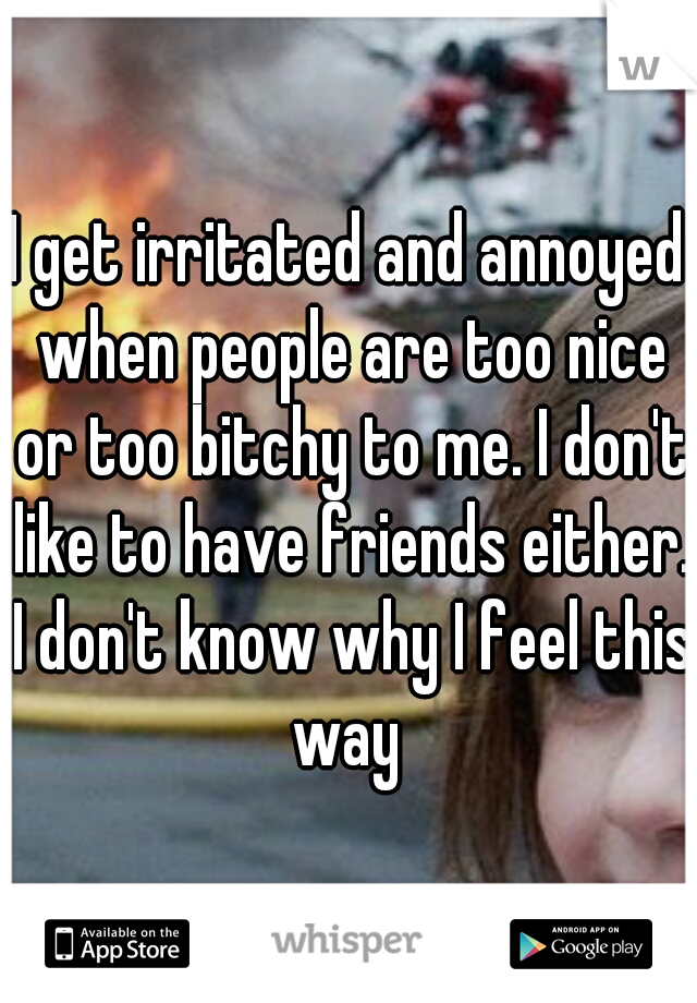 I get irritated and annoyed when people are too nice or too bitchy to me. I don't like to have friends either. I don't know why I feel this way 