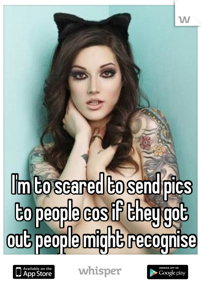 I'm to scared to send pics to people cos if they got out people might recognise all my tattoos.