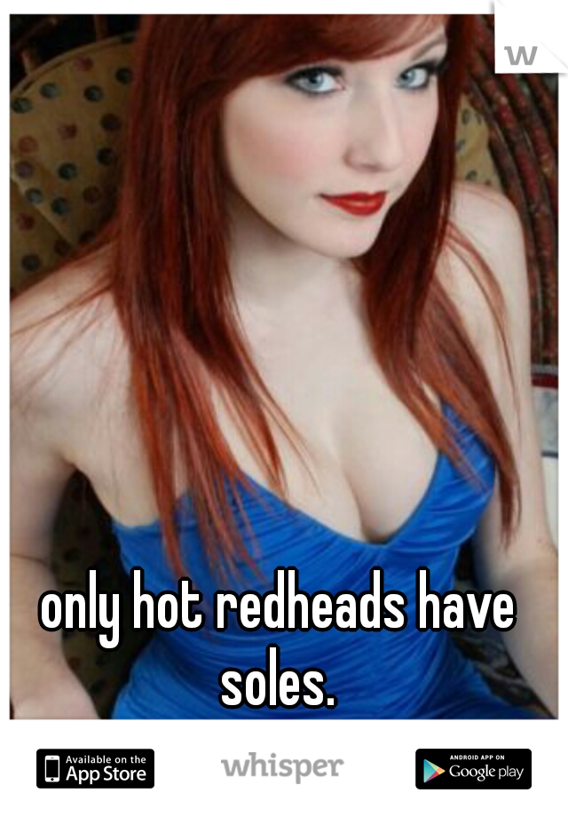 only hot redheads have soles. 