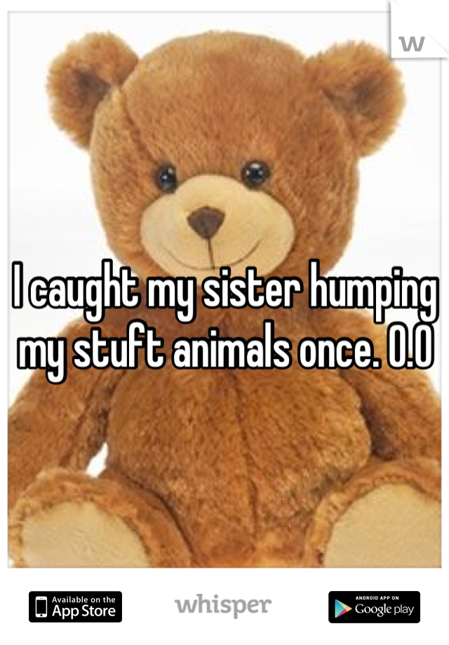 I caught my sister humping my stuft animals once. O.O