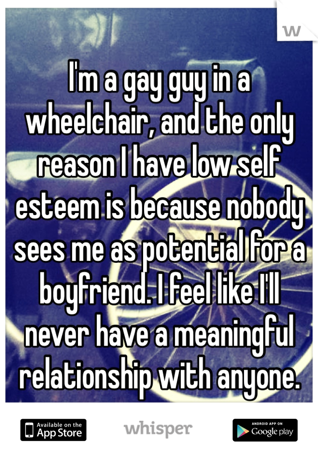 I'm a gay guy in a wheelchair, and the only reason I have low self esteem is because nobody sees me as potential for a boyfriend. I feel like I'll never have a meaningful relationship with anyone. 