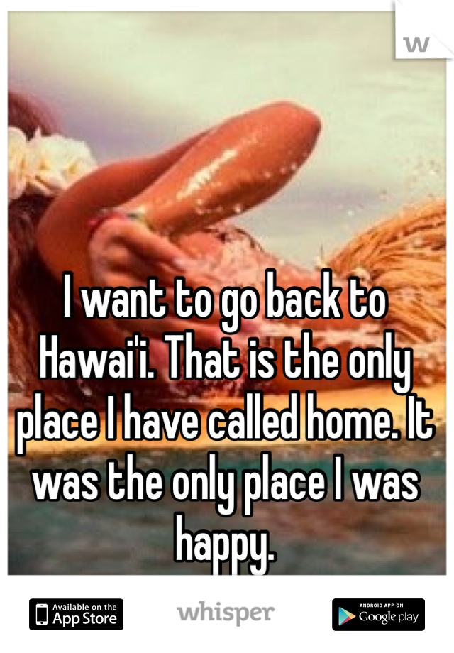 I want to go back to Hawai'i. That is the only place I have called home. It was the only place I was happy. 