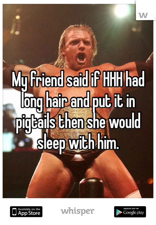 My friend said if HHH had long hair and put it in pigtails then she would sleep with him.