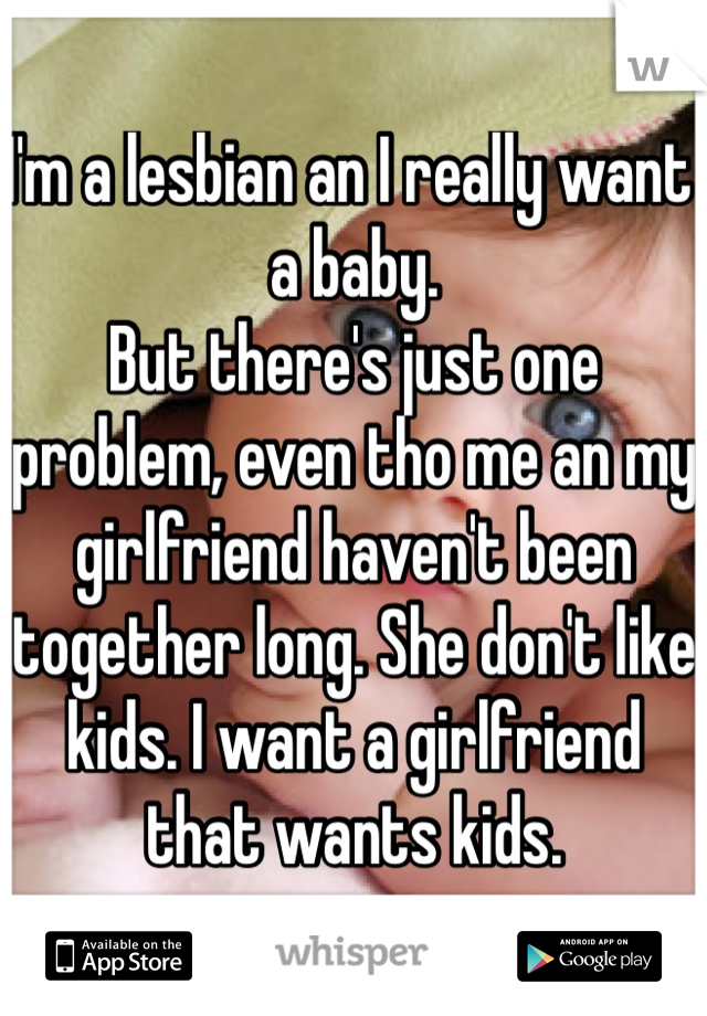 I'm a lesbian an I really want a baby. 
But there's just one problem, even tho me an my girlfriend haven't been together long. She don't like kids. I want a girlfriend that wants kids.