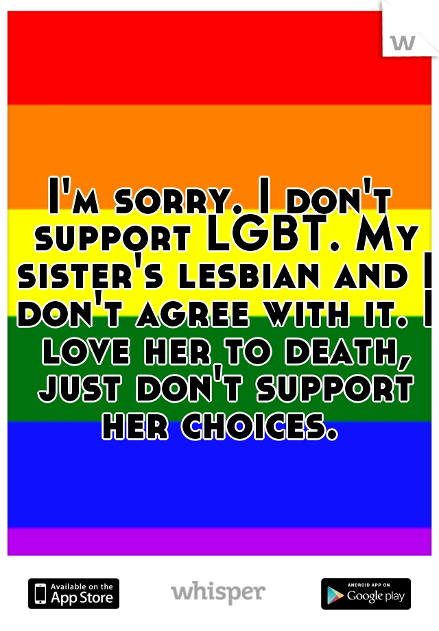 I'm sorry. I don't support LGBT. My sister's lesbian and I don't agree with it. I love her to death, just don't support her choices. 