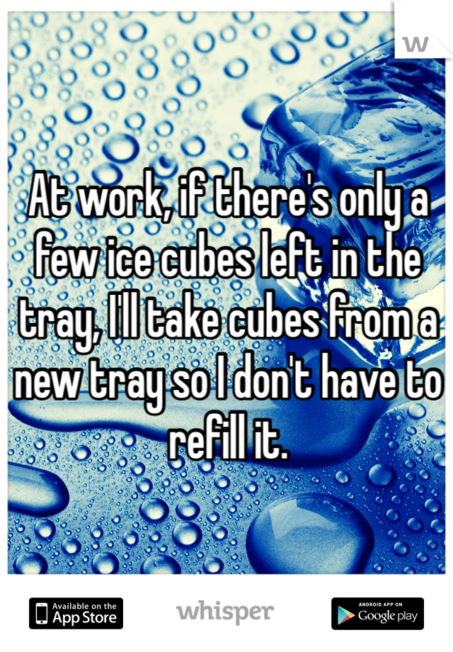 At work, if there's only a few ice cubes left in the tray, I'll take cubes from a new tray so I don't have to refill it.