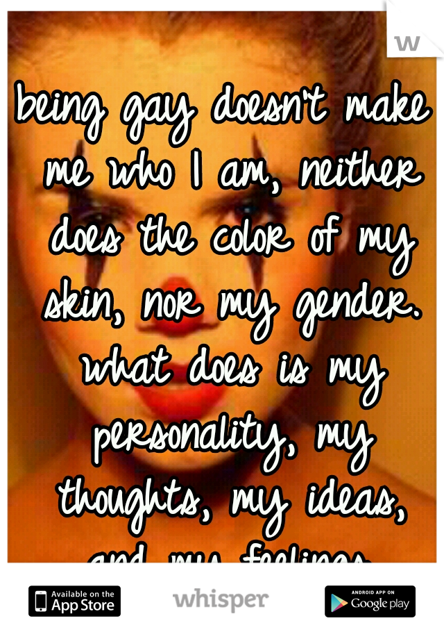being gay doesn't make me who I am, neither does the color of my skin, nor my gender. what does is my personality, my thoughts, my ideas, and my feelings.